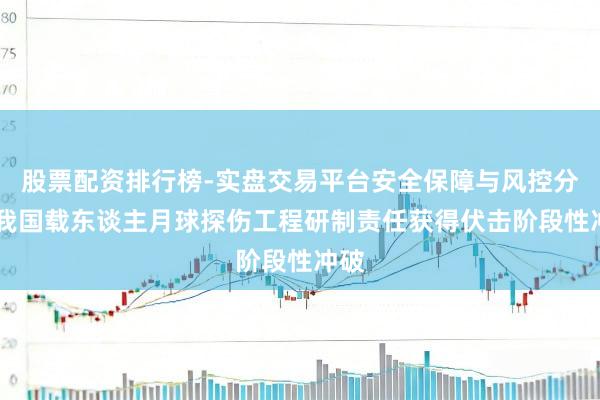 股票配资排行榜-实盘交易平台安全保障与风控分析 我国载东谈主月球探伤工程研制责任获得伏击阶段性冲破