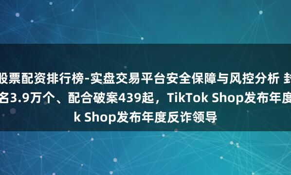 股票配资排行榜-实盘交易平台安全保障与风控分析 封堵仿冒域名3.9万个、配合破案439起，TikTok Shop发布年度反诈领导