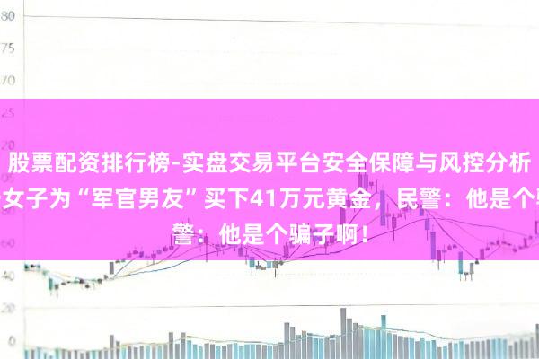 股票配资排行榜-实盘交易平台安全保障与风控分析 上海一女子为“军官男友”买下41万元黄金，民警：他是个骗子啊！