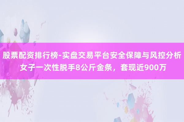 股票配资排行榜-实盘交易平台安全保障与风控分析 女子一次性脱手8公斤金条，套现近900万