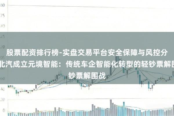 股票配资排行榜-实盘交易平台安全保障与风控分析 北汽成立元境智能：传统车企智能化转型的轻钞票解围战