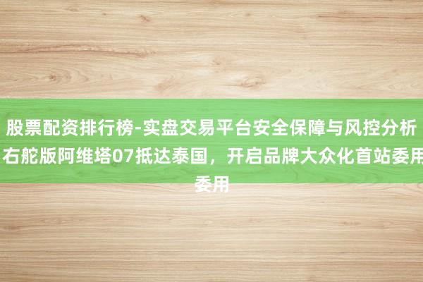 股票配资排行榜-实盘交易平台安全保障与风控分析 右舵版阿维塔07抵达泰国，开启品牌大众化首站委用