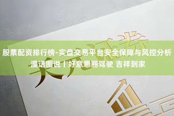 股票配资排行榜-实盘交易平台安全保障与风控分析 漫话图说丨好意思丽驾驶 吉祥到家