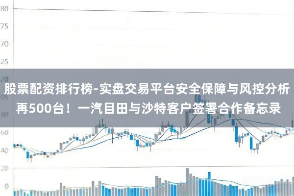 股票配资排行榜-实盘交易平台安全保障与风控分析 再500台！一汽目田与沙特客户签署合作备忘录