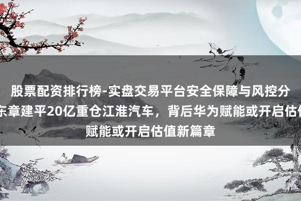 股票配资排行榜-实盘交易平台安全保障与风控分析 葛卫东章建平20亿重仓江淮汽车，背后华为赋能或开启估值新篇章