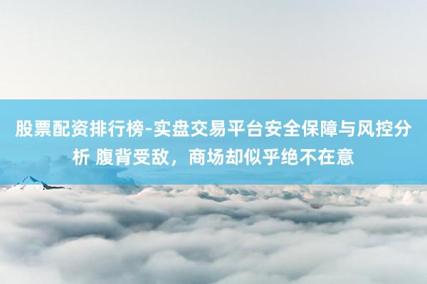 股票配资排行榜-实盘交易平台安全保障与风控分析 腹背受敌，商场却似乎绝不在意