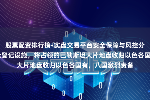 股票配资排行榜-实盘交易平台安全保障与风控分析 以色列脱手地盘登记设施，将占领的巴勒斯坦大片地盘收归以色各国有，八国激烈责备