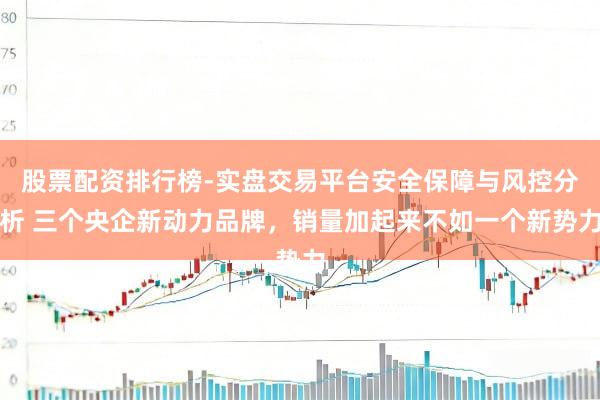 股票配资排行榜-实盘交易平台安全保障与风控分析 三个央企新动力品牌，销量加起来不如一个新势力