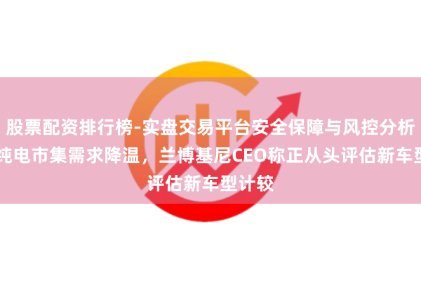 股票配资排行榜-实盘交易平台安全保障与风控分析 巨匠纯电市集需求降温，兰博基尼CEO称正从头评估新车型计较