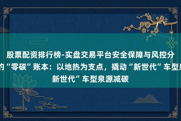 股票配资排行榜-实盘交易平台安全保障与风控分析 良马的“零碳”账本：以地热为支点，撬动“新世代”车型泉源减碳