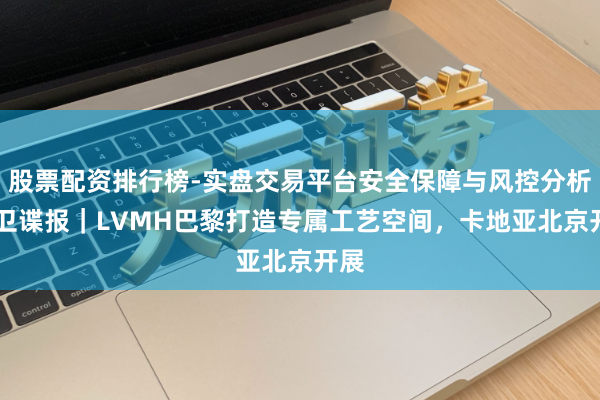 股票配资排行榜-实盘交易平台安全保障与风控分析 前卫谍报｜LVMH巴黎打造专属工艺空间，卡地亚北京开展