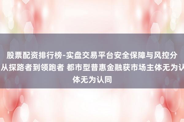 股票配资排行榜-实盘交易平台安全保障与风控分析 从探路者到领跑者 都市型普惠金融获市场主体无为认同