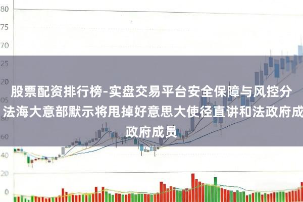 股票配资排行榜-实盘交易平台安全保障与风控分析 法海大意部默示将甩掉好意思大使径直讲和法政府成员