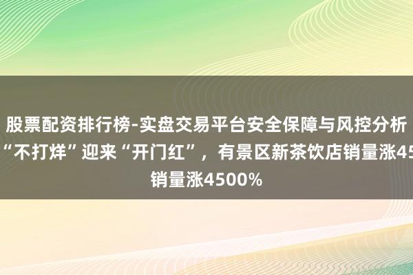股票配资排行榜-实盘交易平台安全保障与风控分析 春节“不打烊”迎来“开门红”，有景区新茶饮店销量涨4500%