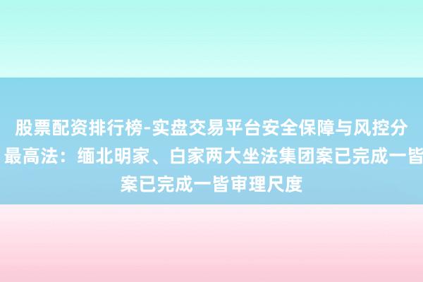 股票配资排行榜-实盘交易平台安全保障与风控分析 视频丨最高法：缅北明家、白家两大坐法集团案已完成一皆审理尺度