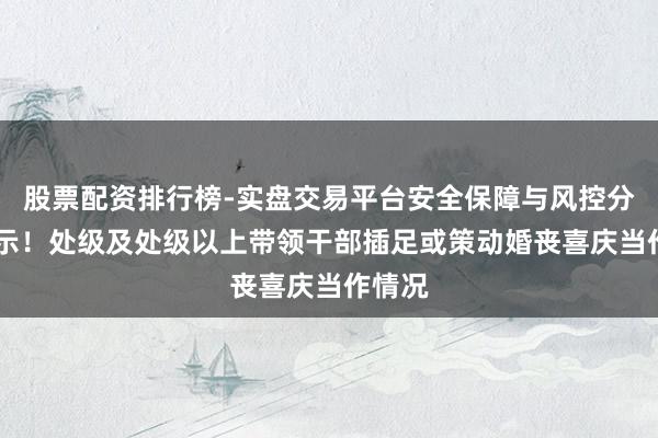 股票配资排行榜-实盘交易平台安全保障与风控分析 公示！处级及处级以上带领干部插足或策动婚丧喜庆当作情况
