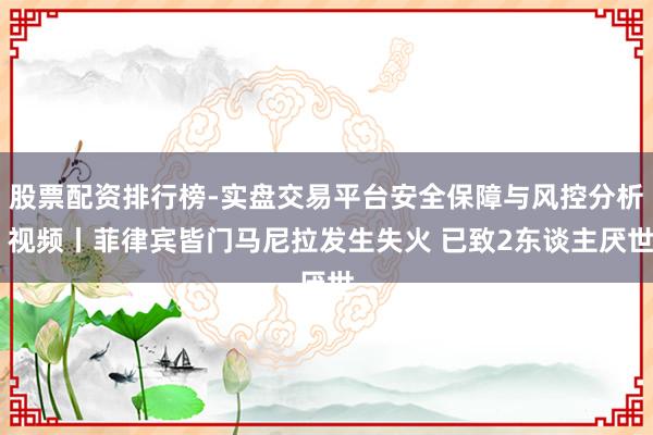 股票配资排行榜-实盘交易平台安全保障与风控分析 视频丨菲律宾皆门马尼拉发生失火 已致2东谈主厌世