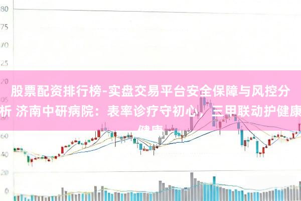 股票配资排行榜-实盘交易平台安全保障与风控分析 济南中研病院：表率诊疗守初心，三甲联动护健康