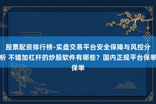 股票配资排行榜-实盘交易平台安全保障与风控分析 不错加杠杆的炒股软件有哪些？国内正规平台保举