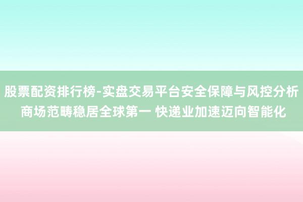 股票配资排行榜-实盘交易平台安全保障与风控分析 商场范畴稳居全球第一 快递业加速迈向智能化