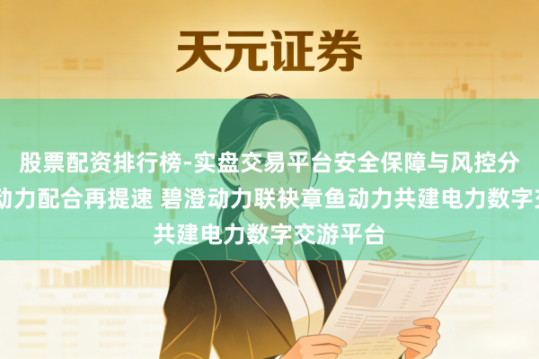 股票配资排行榜-实盘交易平台安全保障与风控分析 中英动力配合再提速 碧澄动力联袂章鱼动力共建电力数字交游平台