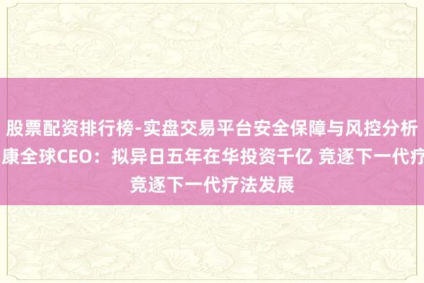 股票配资排行榜-实盘交易平台安全保障与风控分析 阿斯利康全球CEO：拟异日五年在华投资千亿 竞逐下一代疗法发展