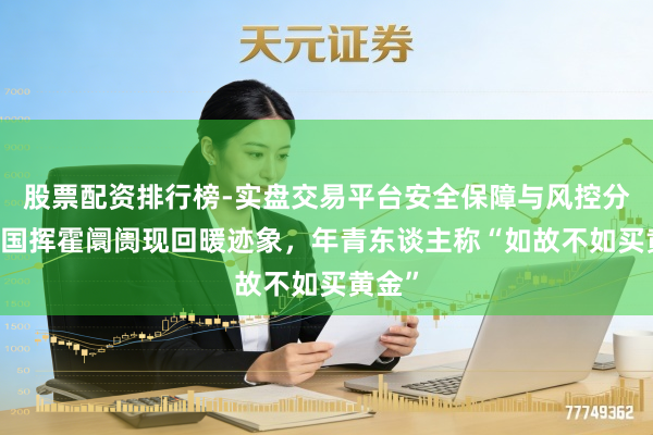 股票配资排行榜-实盘交易平台安全保障与风控分析 中国挥霍阛阓现回暖迹象，年青东谈主称“如故不如买黄金”