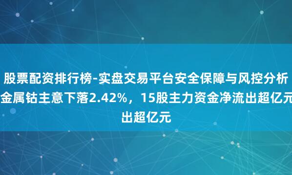 股票配资排行榜-实盘交易平台安全保障与风控分析 金属钴主意下落2.42%，15股主力资金净流出超亿元