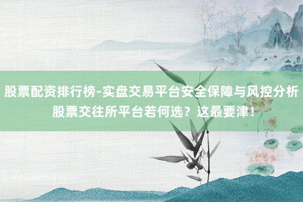 股票配资排行榜-实盘交易平台安全保障与风控分析 股票交往所平台若何选？这最要津！