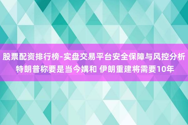 股票配资排行榜-实盘交易平台安全保障与风控分析 特朗普称要是当今媾和 伊朗重建将需要10年