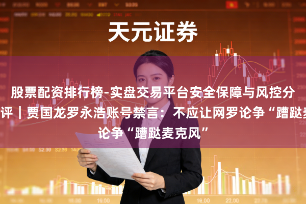 股票配资排行榜-实盘交易平台安全保障与风控分析 壹快评｜贾国龙罗永浩账号禁言：不应让网罗论争“蹧跶麦克风”