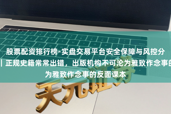 股票配资排行榜-实盘交易平台安全保障与风控分析 壹快评｜正规史籍常常出错，出版机构不可沦为雅致作念事的反面课本