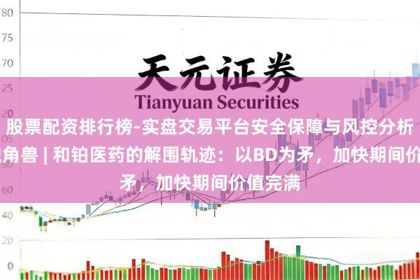 股票配资排行榜-实盘交易平台安全保障与风控分析 对话独角兽 | 和铂医药的解围轨迹：以BD为矛，加快期间价值完满