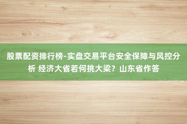 股票配资排行榜-实盘交易平台安全保障与风控分析 经济大省若何挑大梁？山东省作答