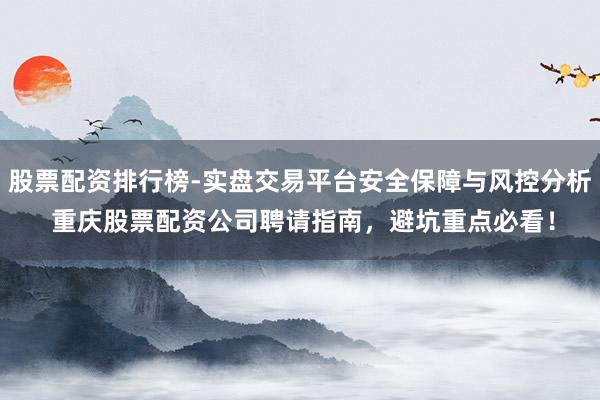 股票配资排行榜-实盘交易平台安全保障与风控分析 重庆股票配资公司聘请指南，避坑重点必看！