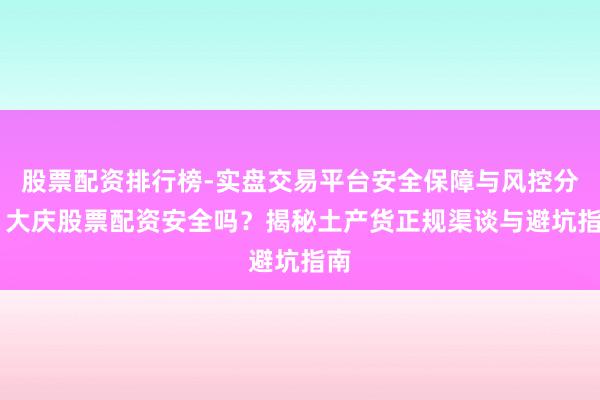 股票配资排行榜-实盘交易平台安全保障与风控分析 大庆股票配资安全吗？揭秘土产货正规渠谈与避坑指南