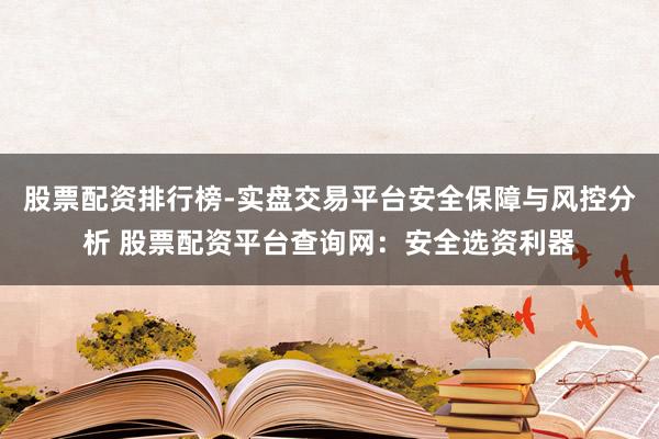 股票配资排行榜-实盘交易平台安全保障与风控分析 股票配资平台查询网：安全选资利器