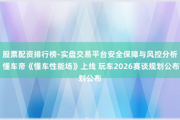 股票配资排行榜-实盘交易平台安全保障与风控分析 懂车帝《懂车性能场》上线 玩车2026赛谈规划公布