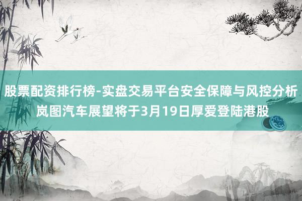 股票配资排行榜-实盘交易平台安全保障与风控分析 岚图汽车展望将于3月19日厚爱登陆港股