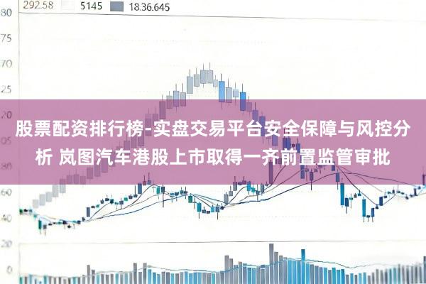 股票配资排行榜-实盘交易平台安全保障与风控分析 岚图汽车港股上市取得一齐前置监管审批