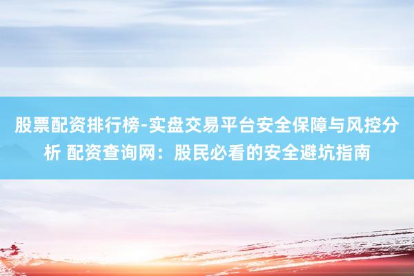 股票配资排行榜-实盘交易平台安全保障与风控分析 配资查询网：股民必看的安全避坑指南