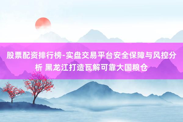 股票配资排行榜-实盘交易平台安全保障与风控分析 黑龙江打造瓦解可靠大国粮仓