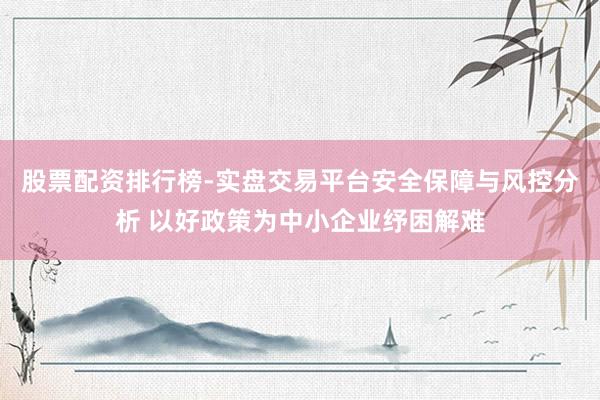 股票配资排行榜-实盘交易平台安全保障与风控分析 以好政策为中小企业纾困解难