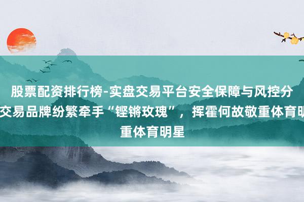 股票配资排行榜-实盘交易平台安全保障与风控分析 交易品牌纷繁牵手“铿锵玫瑰”，挥霍何故敬重体育明星