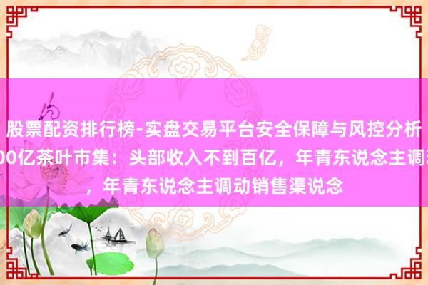 股票配资排行榜-实盘交易平台安全保障与风控分析 谁在分羹3000亿茶叶市集：头部收入不到百亿，年青东说念主调动销售渠说念