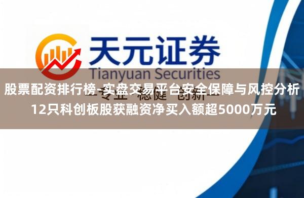 股票配资排行榜-实盘交易平台安全保障与风控分析 12只科创板股获融资净买入额超5000万元