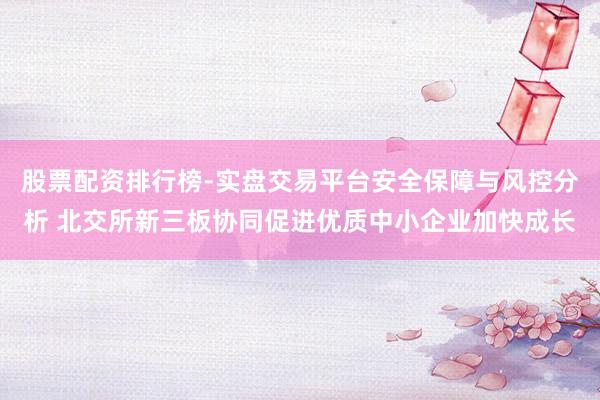 股票配资排行榜-实盘交易平台安全保障与风控分析 北交所新三板协同促进优质中小企业加快成长