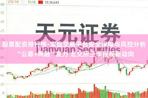 股票配资排行榜-实盘交易平台安全保障与风控分析 “公募+两融”发力 北交所三季报现新动向