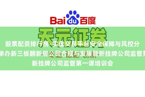 股票配资排行榜-实盘交易平台安全保障与风控分析 山东辖区举办新三板翻新层公司合规与发展暨新挂牌公司监管第一课培训会