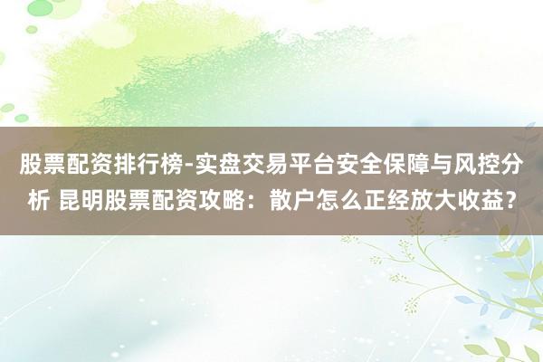 股票配资排行榜-实盘交易平台安全保障与风控分析 昆明股票配资攻略：散户怎么正经放大收益？
